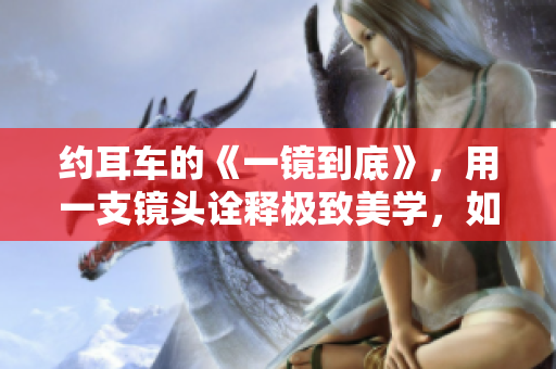 约耳车的《一镜到底》，用一支镜头诠释极致美学，如梦如幻。