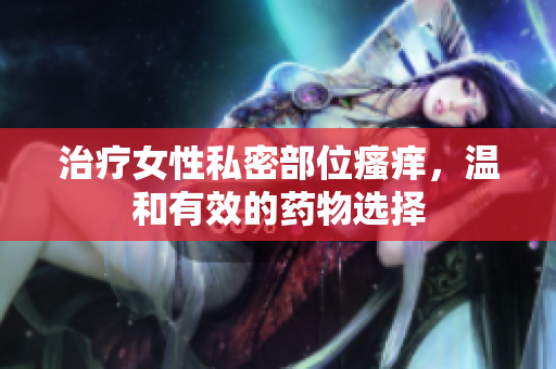 治疗女性私密部位瘙痒，温和有效的药物选择