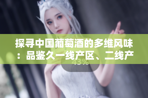 探寻中国葡萄酒的多维风味：品鉴久一线产区、二线产区与三线产区