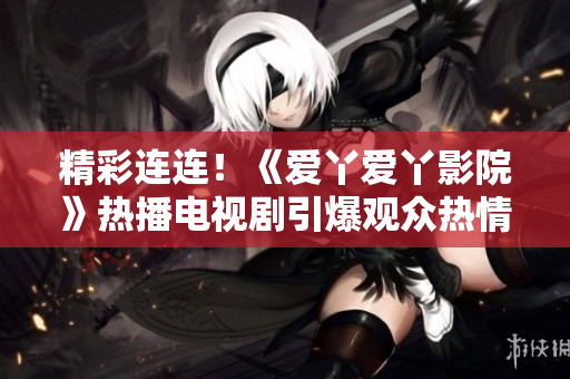 精彩连连！《爱丫爱丫影院》热播电视剧引爆观众热情
