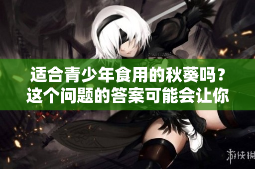 适合青少年食用的秋葵吗？这个问题的答案可能会让你惊讶