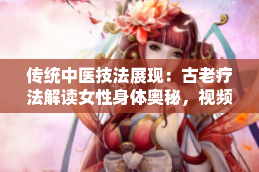 传统中医技法展现：古老疗法解读女性身体奥秘，视频分享