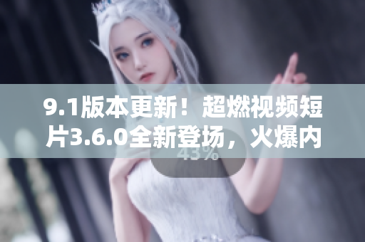 9.1版本更新！超燃视频短片3.6.0全新登场，火爆内容尽在其中