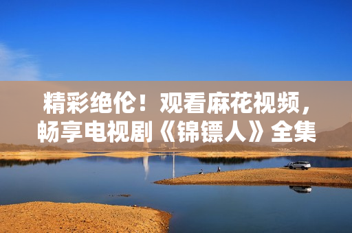 精彩绝伦！观看麻花视频，畅享电视剧《锦镖人》全集