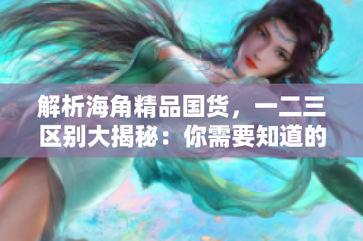解析海角精品国货，一二三区别大揭秘：你需要知道的关键差异