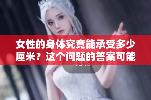 女性的身体究竟能承受多少厘米？这个问题的答案可能会让你大吃一惊。