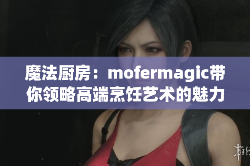 魔法厨房：mofermagic带你领略高端烹饪艺术的魅力
