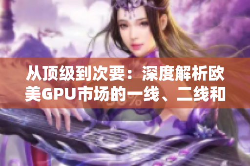 从顶级到次要：深度解析欧美GPU市场的一线、二线和三线显卡产品