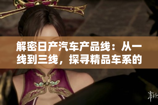 解密日产汽车产品线：从一线到三线，探寻精品车系的品牌之魅