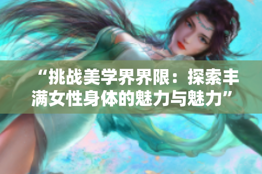 “挑战美学界界限：探索丰满女性身体的魅力与魅力”