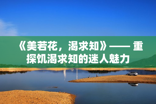 《美若花，渴求知》—— 重探饥渴求知的迷人魅力