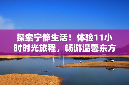 探索宁静生活！体验11小时时光旅程，畅游温馨东方温柔之地