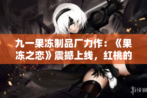 九一果冻制品厂力作：《果冻之恋》震撼上线，红桃的奇幻旅程等待揭开