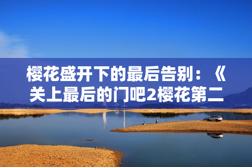 樱花盛开下的最后告别：《关上最后的门吧2樱花第二季》