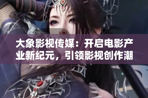 大象影视传媒：开启电影产业新纪元，引领影视创作潮流