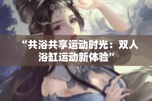 “共浴共享运动时光：双人浴缸运动新体验”