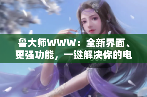 鲁大师WWW：全新界面、更强功能，一键解决你的电脑问题