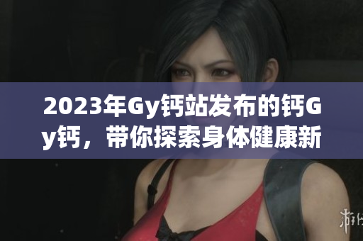 2023年Gy钙站发布的钙Gy钙，带你探索身体健康新视角