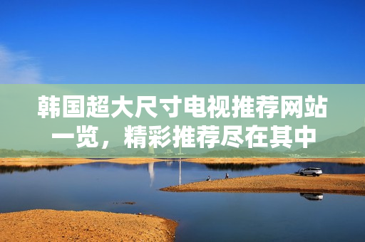 韩国超大尺寸电视推荐网站一览，精彩推荐尽在其中