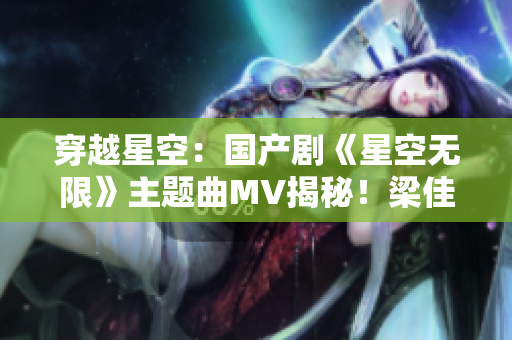 穿越星空：国产剧《星空无限》主题曲MV揭秘！梁佳引领视听盛宴
