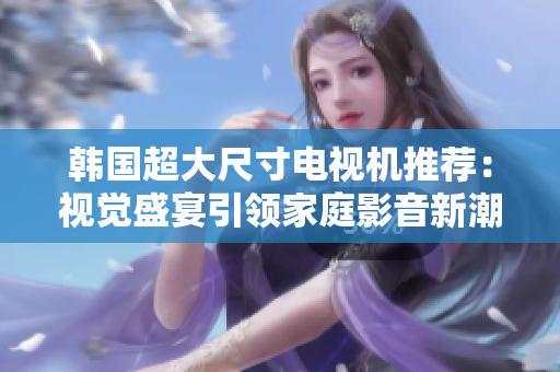 韩国超大尺寸电视机推荐：视觉盛宴引领家庭影音新潮流