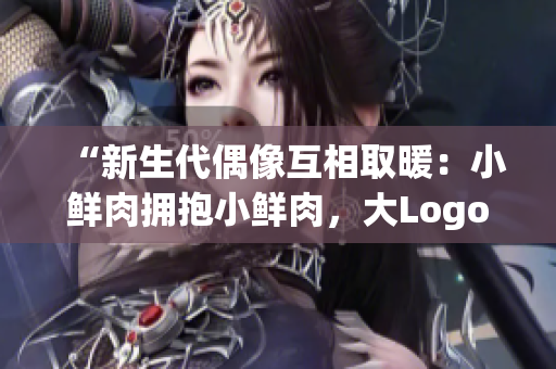 “新生代偶像互相取暖：小鲜肉拥抱小鲜肉，大Logo引发热议”
