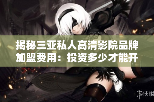 揭秘三亚私人高清影院品牌加盟费用：投资多少才能开设？