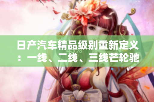 日产汽车精品级别重新定义：一线、二线、三线芒轮驰魅