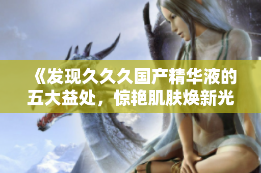 《发现久久久国产精华液的五大益处，惊艳肌肤焕新光彩》