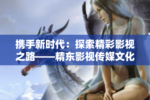携手新时代：探索精彩影视之路——精东影视传媒文化管理公司的发展与创新
