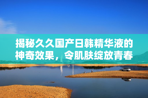 揭秘久久国产日韩精华液的神奇效果，令肌肤绽放青春光彩！