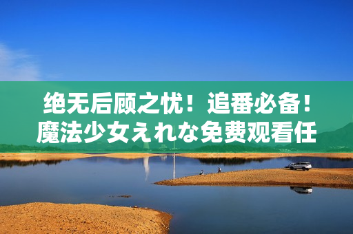 绝无后顾之忧！追番必备！魔法少女えれな免费观看任你畅享