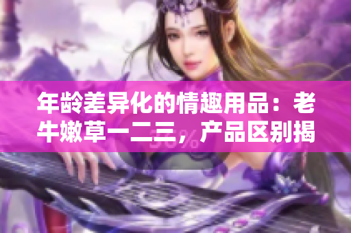 年龄差异化的情趣用品：老牛嫩草一二三，产品区别揭秘