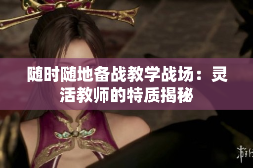 随时随地备战教学战场：灵活教师的特质揭秘