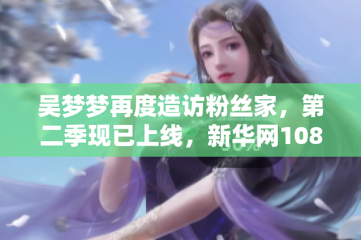 吴梦梦再度造访粉丝家，第二季现已上线，新华网1080P高清在线观看