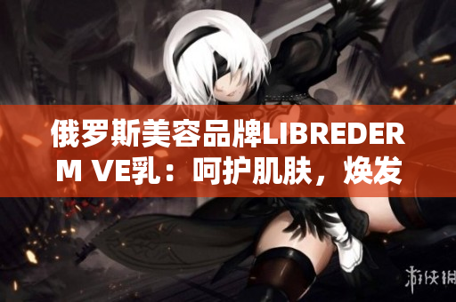 俄罗斯美容品牌LIBREDERM VE乳：呵护肌肤，焕发自然光彩
