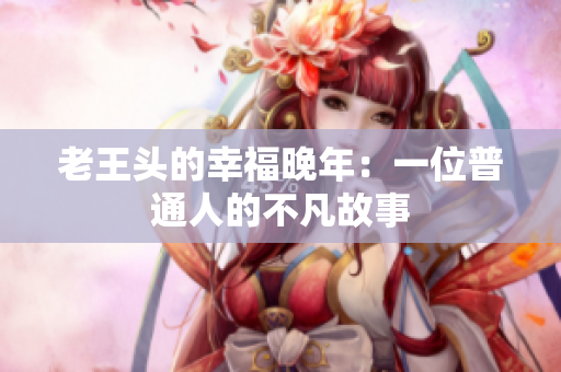 老王头的幸福晚年：一位普通人的不凡故事