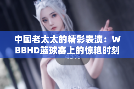 中国老太太的精彩表演：WBBHD篮球赛上的惊艳时刻