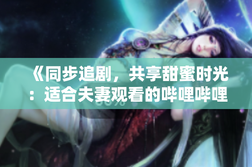 《同步追剧，共享甜蜜时光：适合夫妻观看的哔哩哔哩电视剧推荐》