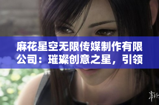 麻花星空无限传媒制作有限公司：璀璨创意之星，引领娱乐新潮流
