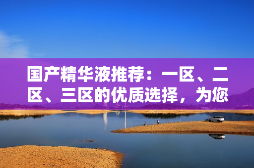 国产精华液推荐：一区、二区、三区的优质选择，为您肌肤保驾护航！