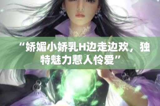 “娇媚小娇乳H边走边欢，独特魅力惹人怜爱”