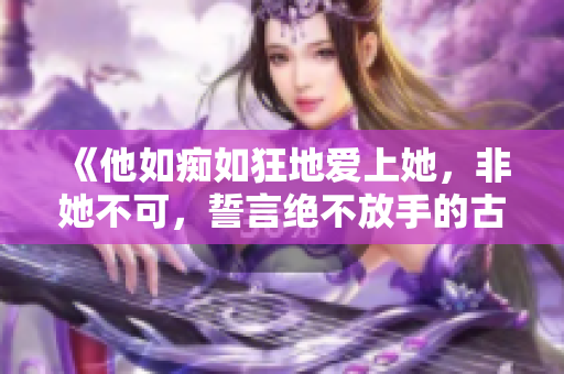 《他如痴如狂地爱上她，非她不可，誓言绝不放手的古代爱情传奇》