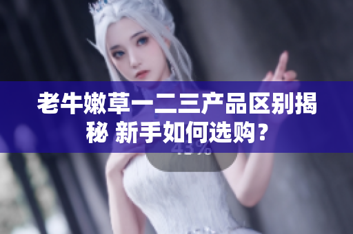 老牛嫩草一二三产品区别揭秘 新手如何选购？