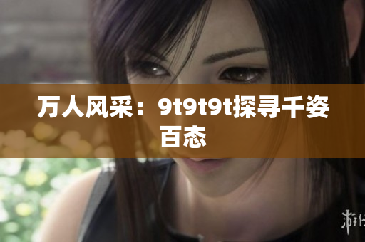 万人风采：9t9t9t探寻千姿百态