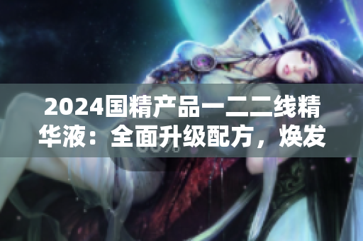 2024国精产品一二二线精华液：全面升级配方，焕发肌肤活力