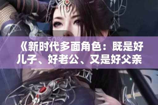 《新时代多面角色：既是好儿子、好老公、又是好父亲的三重身份探索》