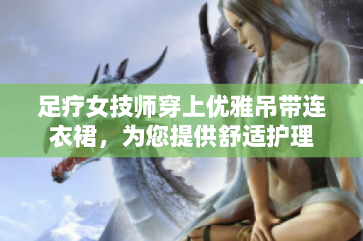 足疗女技师穿上优雅吊带连衣裙，为您提供舒适护理
