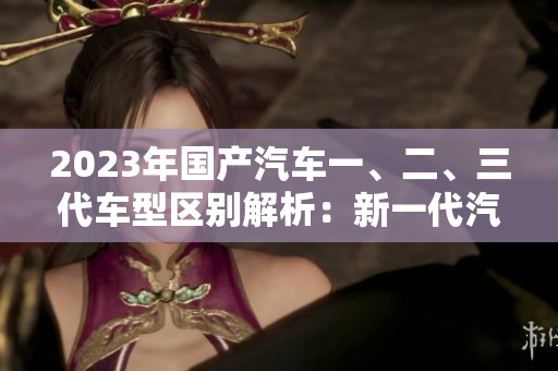 2023年国产汽车一、二、三代车型区别解析：新一代汽车科技与设计的演进