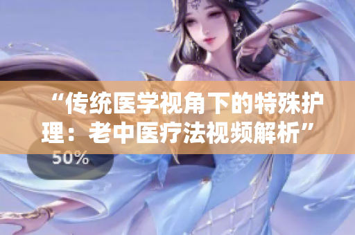 “传统医学视角下的特殊护理：老中医疗法视频解析”